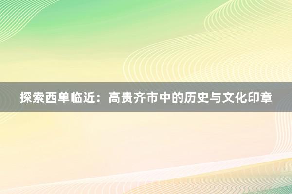 探索西单临近：高贵齐市中的历史与文化印章