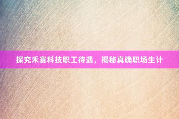 探究禾赛科技职工待遇，揭秘真确职场生计